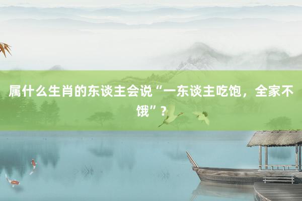 属什么生肖的东谈主会说“一东谈主吃饱，全家不饿”？