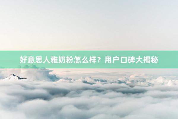 好意思人雅奶粉怎么样？用户口碑大揭秘