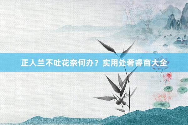正人兰不吐花奈何办？实用处奢睿商大全